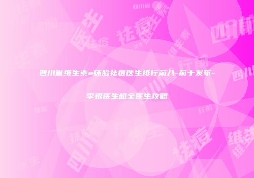 四川省维生素e抹脸祛痘医生排行前八-前十发布-李银医生超全医生攻略