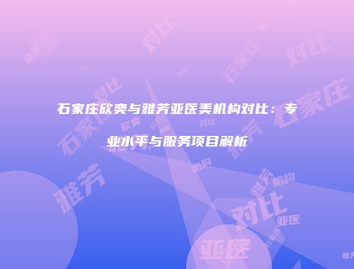 石家庄欣奕与雅芳亚医美机构对比：专业水平与服务项目解析