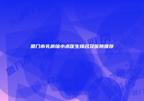 厦门市乳房缩小术医生排名及医院推荐
