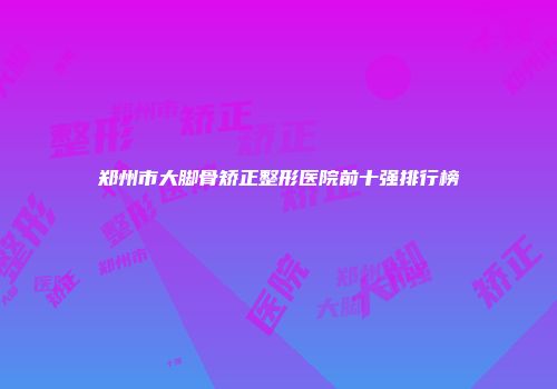 郑州市大脚骨矫正整形医院前十强排行榜