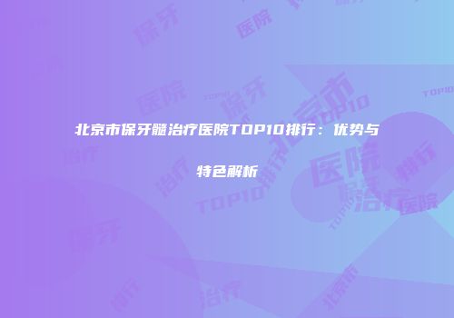 北京市保牙髓治疗医院TOP10排行：优势与特色解析