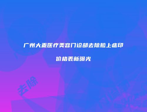 广州大麦医疗美容门诊部去除脸上痣印价格表新曝光