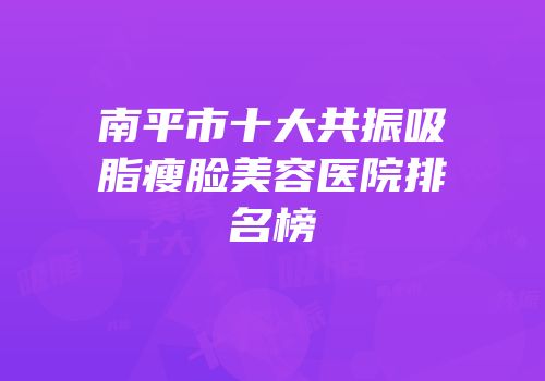 南平市十大共振吸脂瘦脸美容医院排名榜