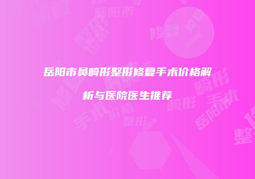 岳阳市鼻畸形整形修复手术价格解析与医院医生推荐