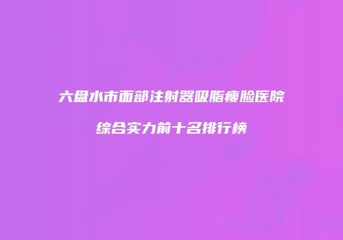 六盘水市面部注射器吸脂瘦脸医院综合实力前十名排行榜