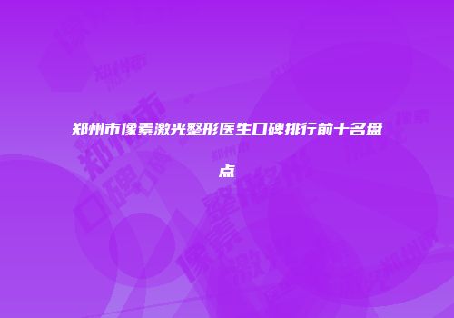 郑州市像素激光整形医生口碑排行前十名盘点