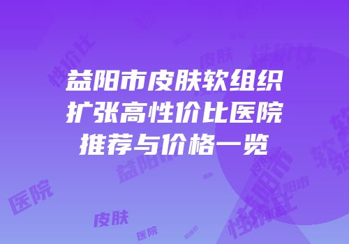 益阳市皮肤软组织扩张高性价比医院推荐与价格一览