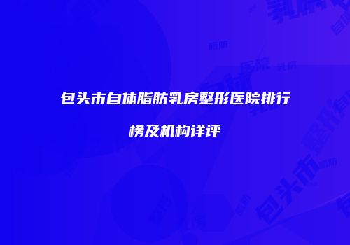 包头市自体脂肪乳房整形医院排行榜及机构详评