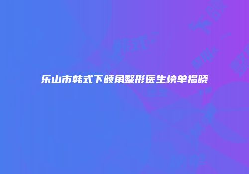 乐山市韩式下颌角整形医生榜单揭晓