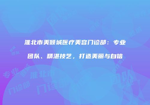 淮北市美倾城医疗美容门诊部：专业团队、精湛技艺，打造美丽与自信