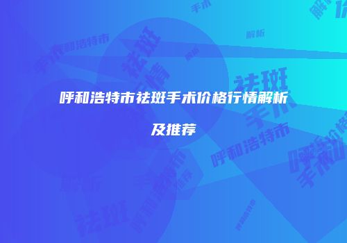 呼和浩特市祛斑手术价格行情解析及推荐
