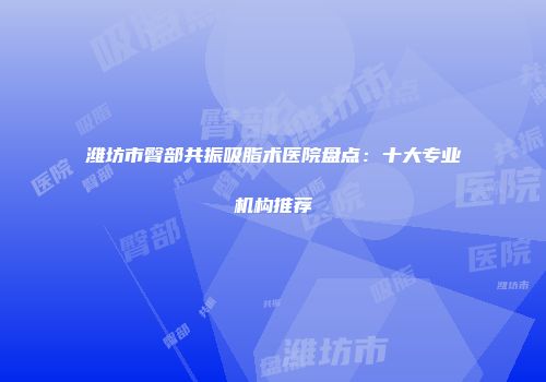 潍坊市臀部共振吸脂术医院盘点：十大专业机构推荐