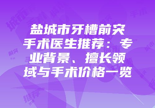 盐城市牙槽前突手术医生推荐：专业背景、擅长领域与手术价格一览