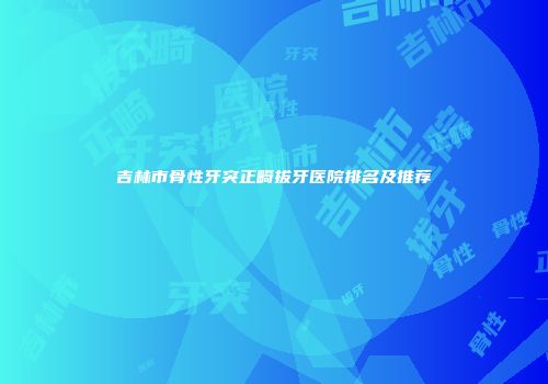 吉林市骨性牙突正畸拔牙医院排名及推荐