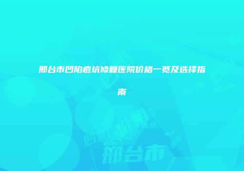 邢台市凹陷痘坑修复医院价格一览及选择指南