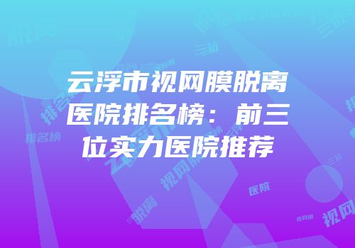 云浮市视网膜脱离医院排名榜：前三位实力医院推荐