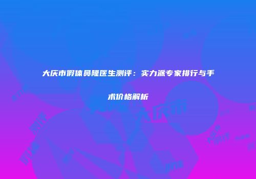 大庆市假体鼻隆医生测评：实力派专家排行与手术价格解析