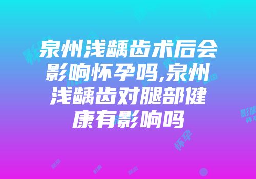 泉州浅龋齿术后会影响怀孕吗,泉州浅龋齿对腿部健康有影响吗