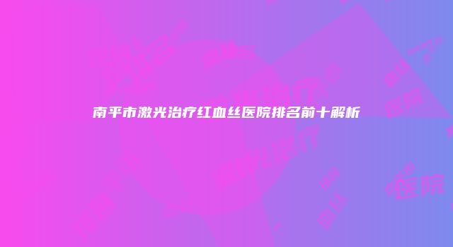 南平市激光治疗红血丝医院排名前十解析