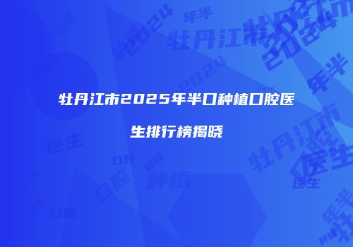 牡丹江市2025年半口种植口腔医生排行榜揭晓