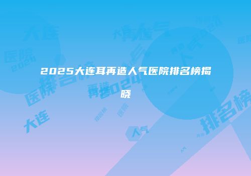 2025大连耳再造人气医院排名榜揭晓