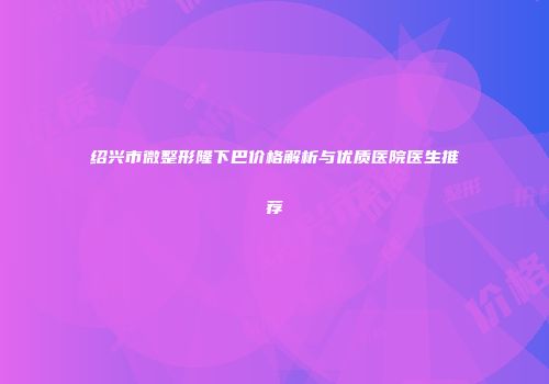 绍兴市微整形隆下巴价格解析与优质医院医生推荐