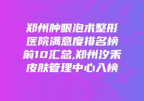 郑州肿眼泡术整形医院满意度排名榜前10汇总,郑州汐禾皮肤管理中心入榜