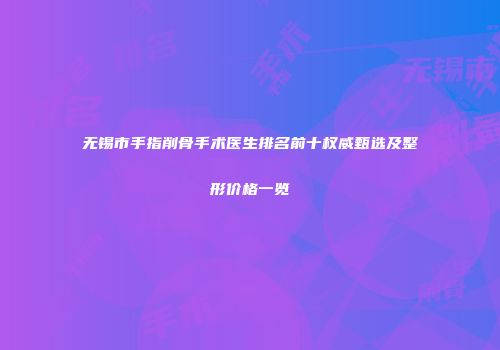 无锡市手指削骨手术医生排名前十权威甄选及整形价格一览