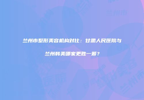兰州市整形美容机构对比：甘肃人民医院与兰州韩美哪家更胜一筹？