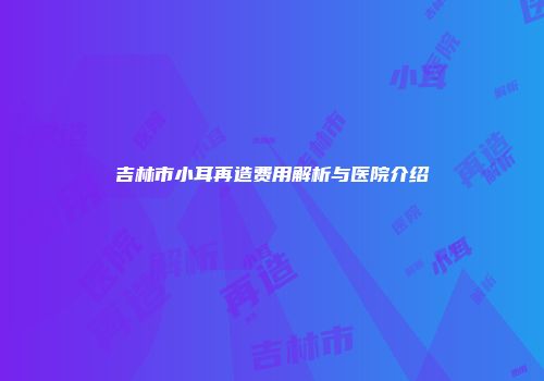吉林市小耳再造费用解析与医院介绍
