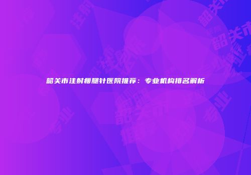 韶关市注射瘦腿针医院推荐：专业机构排名解析