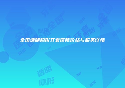 全国透明隐形牙套医院价格与服务详情
