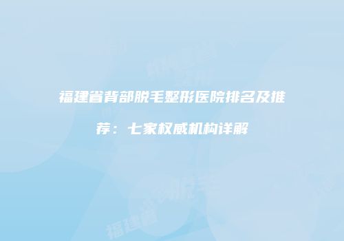 福建省背部脱毛整形医院排名及推荐：七家权威机构详解