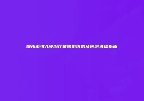 柳州市维A酸治疗黄褐斑价格及医院选择指南