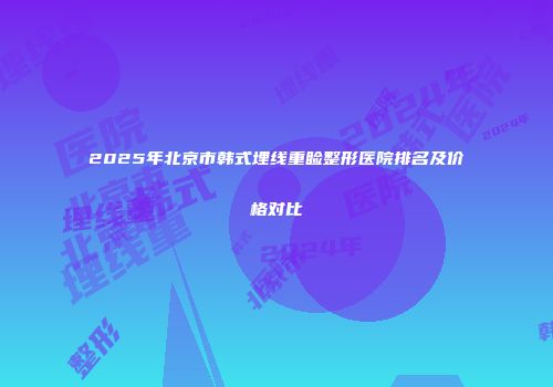 2025年北京市韩式埋线重睑整形医院排名及价格对比