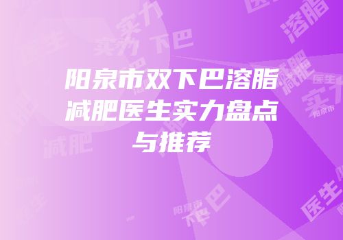 阳泉市双下巴溶脂减肥医生实力盘点与推荐