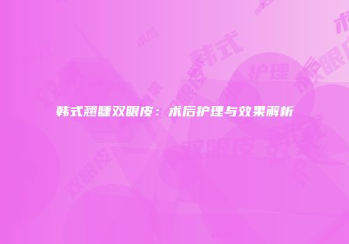 韩式翘睫双眼皮：术后护理与效果解析