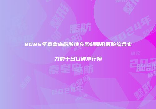 2025年秦皇岛脂肪填充脸部整形医院综合实力前十名口碑排行榜