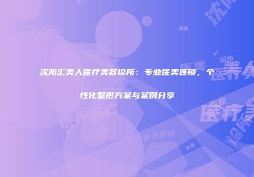 沈阳汇美人医疗美容诊所：专业医美连锁，个性化整形方案与案例分享