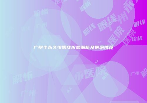 广州半永久纹眼线价格解析及医院推荐