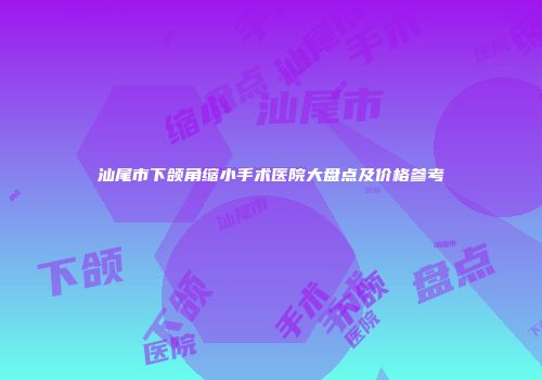 汕尾市下颌角缩小手术医院大盘点及价格参考