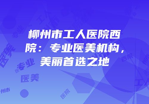 柳州市工人医院西院：专业医美机构，美丽首选之地