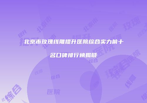 北京市玫瑰线雕提升医院综合实力前十名口碑排行榜揭晓