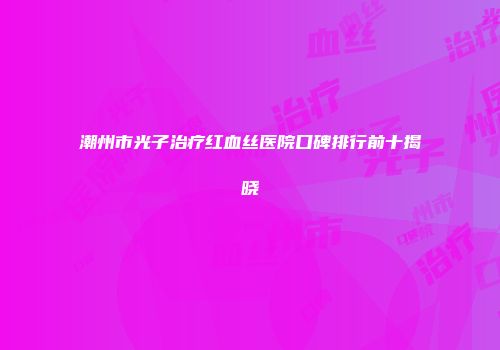 潮州市光子治疗红血丝医院口碑排行前十揭晓
