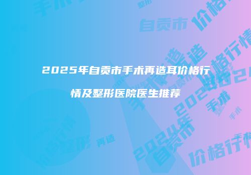 2025年自贡市手术再造耳价格行情及整形医院医生推荐