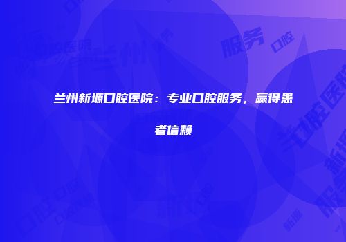 兰州新塬口腔医院：专业口腔服务，赢得患者信赖