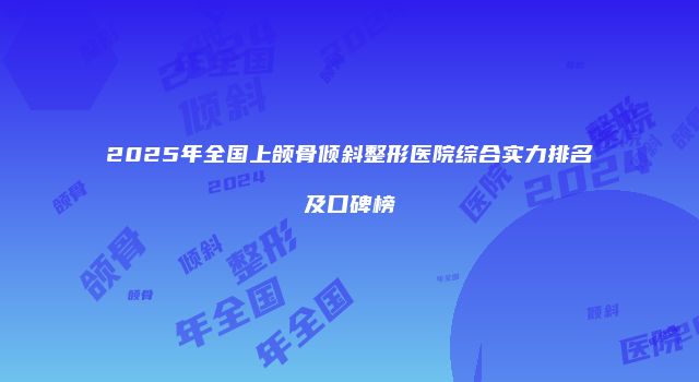 2025年全国上颌骨倾斜整形医院综合实力排名及口碑榜