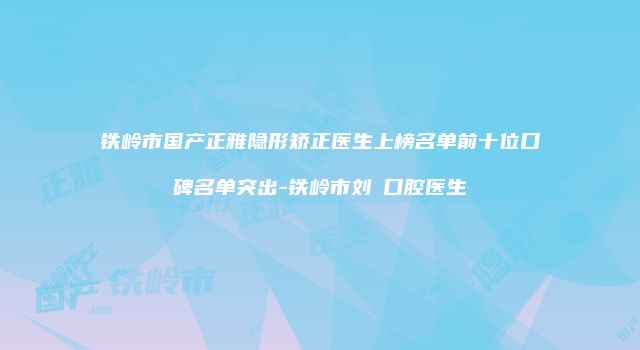 铁岭市国产正雅隐形矫正医生上榜名单前十位口碑名单突出-铁岭市刘喆口腔医生