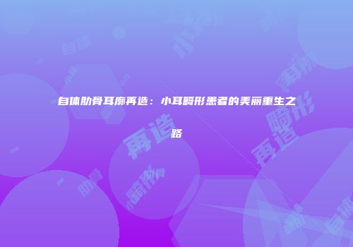 自体肋骨耳廓再造：小耳畸形患者的美丽重生之路