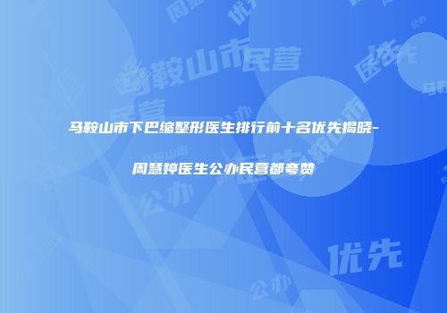马鞍山市下巴缩整形医生排行前十名优先揭晓-周慧婷医生公办民营都夸赞